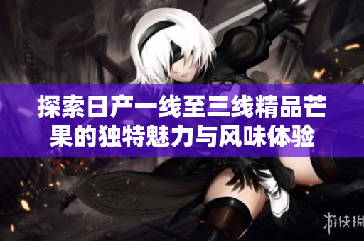 探索日产一线至三线精品芒果的独特魅力与风味体验