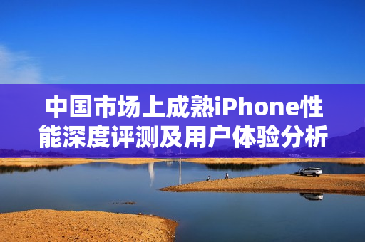 中国市场上成熟iPhone性能深度评测及用户体验分析