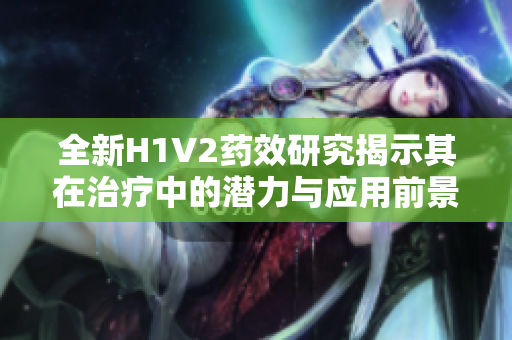 全新H1V2药效研究揭示其在治疗中的潜力与应用前景