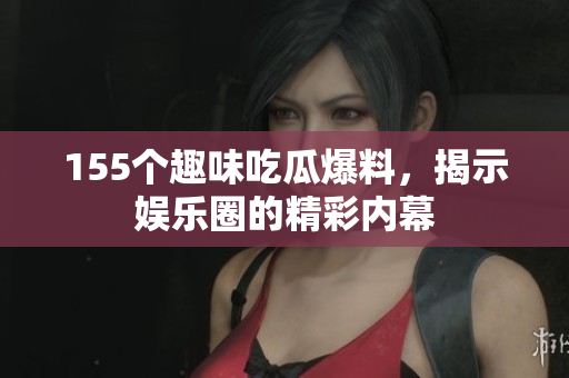 155个趣味吃瓜爆料，揭示娱乐圈的精彩内幕