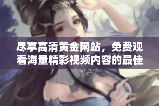 尽享高清黄金网站，免费观看海量精彩视频内容的最佳平台