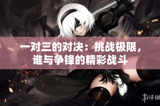 一对三的对决：挑战极限，谁与争锋的精彩战斗