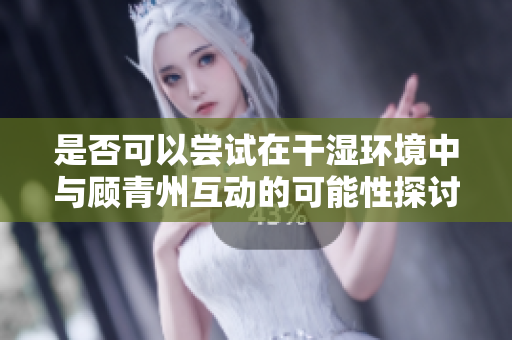 是否可以尝试在干湿环境中与顾青州互动的可能性探讨