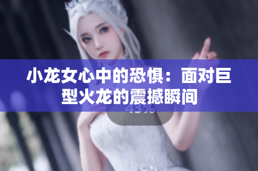小龙女心中的恐惧：面对巨型火龙的震撼瞬间