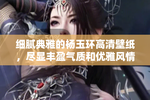 细腻典雅的杨玉环高清壁纸，尽显丰盈气质和优雅风情