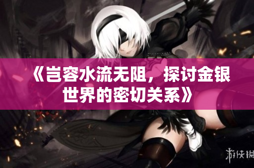 《岂容水流无阻，探讨金银世界的密切关系》