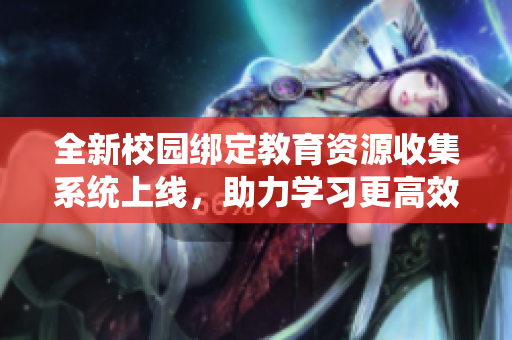 全新校园绑定教育资源收集系统上线，助力学习更高效