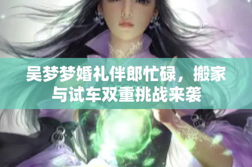 吴梦梦婚礼伴郎忙碌，搬家与试车双重挑战来袭