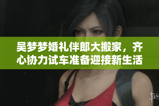 吴梦梦婚礼伴郎大搬家，齐心协力试车准备迎接新生活