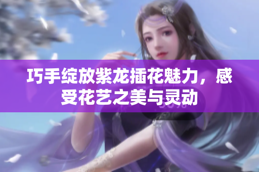 巧手绽放紫龙插花魅力，感受花艺之美与灵动