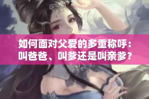 如何面对父爱的多重称呼：叫爸爸、叫爹还是叫亲爹？