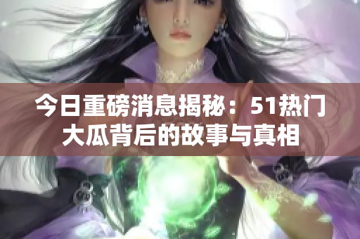 今日重磅消息揭秘：51热门大瓜背后的故事与真相