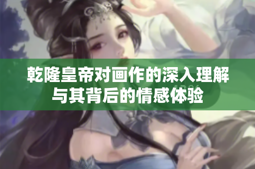 乾隆皇帝对画作的深入理解与其背后的情感体验