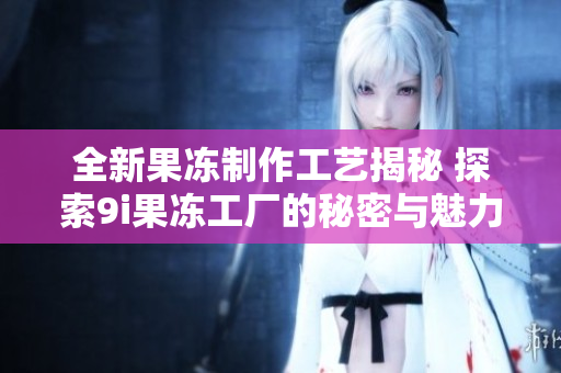 全新果冻制作工艺揭秘 探索9i果冻工厂的秘密与魅力