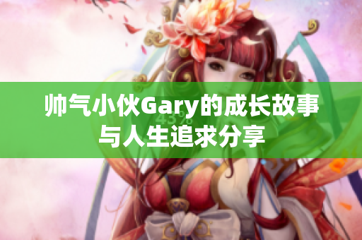 帅气小伙Gary的成长故事与人生追求分享