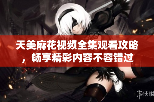 天美麻花视频全集观看攻略，畅享精彩内容不容错过