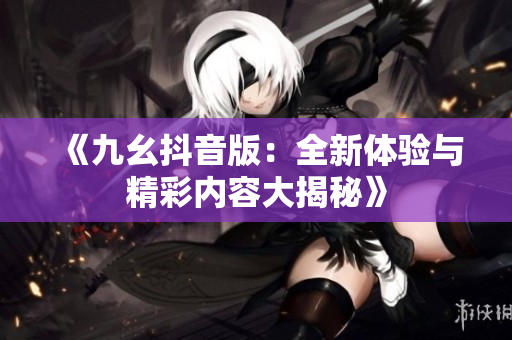 《九幺抖音版：全新体验与精彩内容大揭秘》