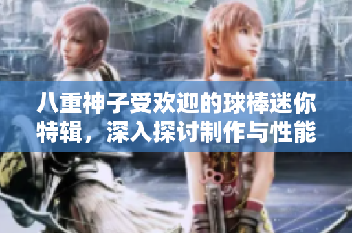 八重神子受欢迎的球棒迷你特辑，深入探讨制作与性能