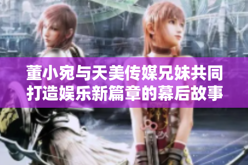 董小宛与天美传媒兄妹共同打造娱乐新篇章的幕后故事