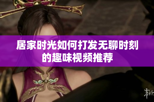 居家时光如何打发无聊时刻的趣味视频推荐