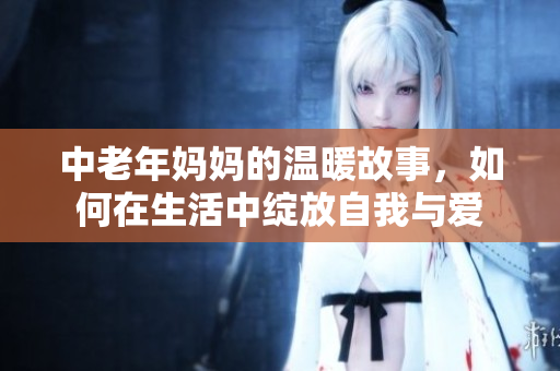 中老年妈妈的温暖故事，如何在生活中绽放自我与爱