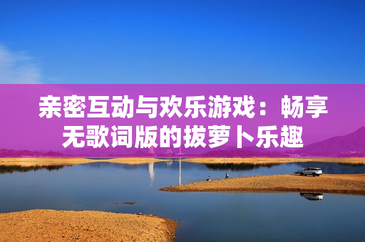 亲密互动与欢乐游戏：畅享无歌词版的拔萝卜乐趣