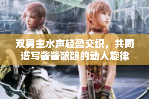 双男主水声轻盈交织，共同谱写酱酱酿酿的动人旋律