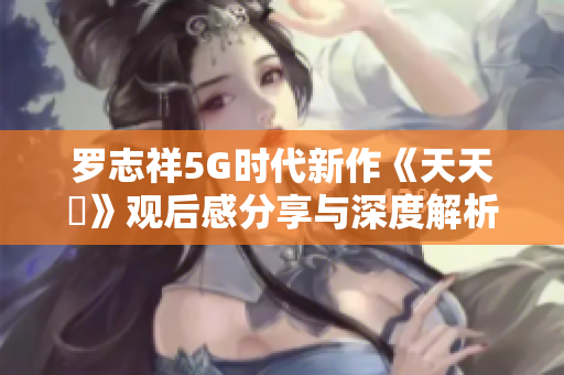 罗志祥5G时代新作《天天奭》观后感分享与深度解析