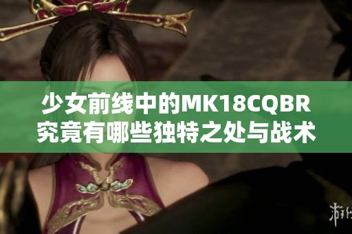 少女前线中的MK18CQBR究竟有哪些独特之处与战术优势