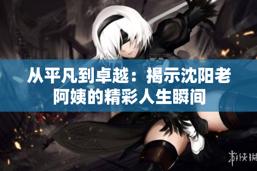 从平凡到卓越：揭示沈阳老阿姨的精彩人生瞬间