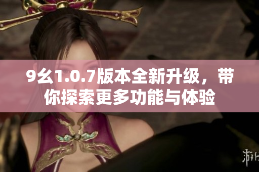 9幺1.0.7版本全新升级，带你探索更多功能与体验