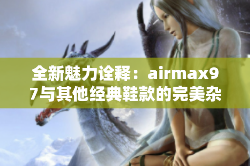 全新魅力诠释：airmax97与其他经典鞋款的完美杂交设计