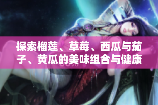 探索榴莲、草莓、西瓜与茄子、黄瓜的美味组合与健康益处