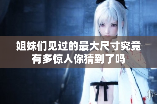姐妹们见过的最大尺寸究竟有多惊人你猜到了吗