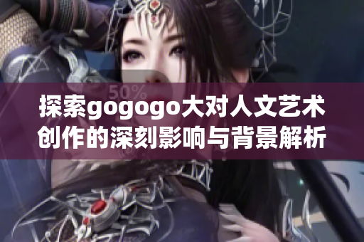 探索gogogo大对人文艺术创作的深刻影响与背景解析