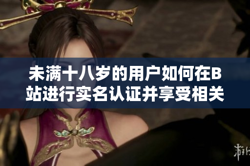 未满十八岁的用户如何在B站进行实名认证并享受相关服务