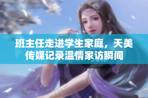 班主任走进学生家庭，天美传媒记录温情家访瞬间