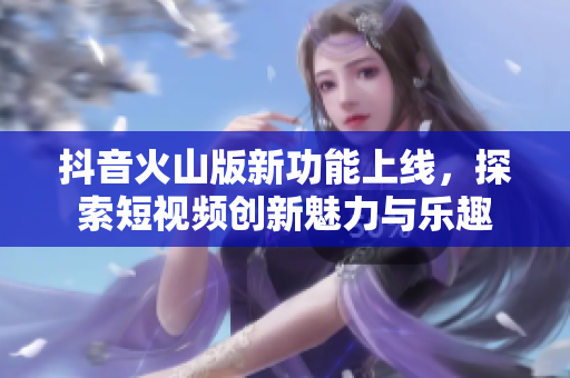 抖音火山版新功能上线，探索短视频创新魅力与乐趣