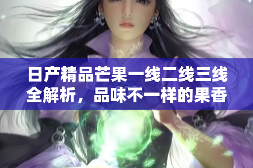 日产精品芒果一线二线三线全解析，品味不一样的果香体验