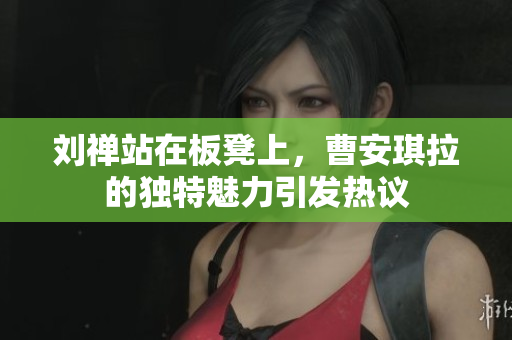 刘禅站在板凳上，曹安琪拉的独特魅力引发热议