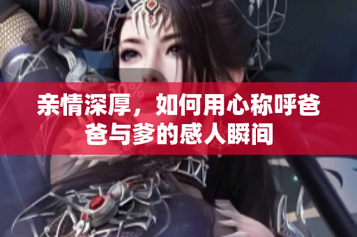 亲情深厚，如何用心称呼爸爸与爹的感人瞬间