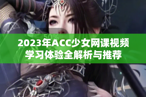 2023年ACC少女网课视频学习体验全解析与推荐