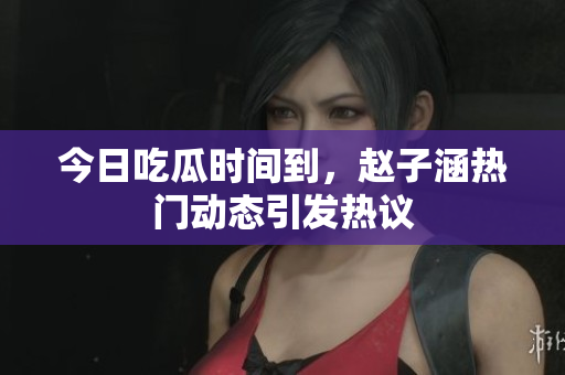 今日吃瓜时间到，赵子涵热门动态引发热议