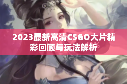2023最新高清CSGO大片精彩回顾与玩法解析