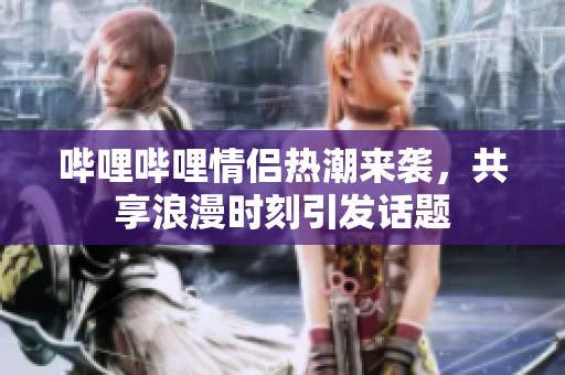 哔哩哔哩情侣热潮来袭，共享浪漫时刻引发话题