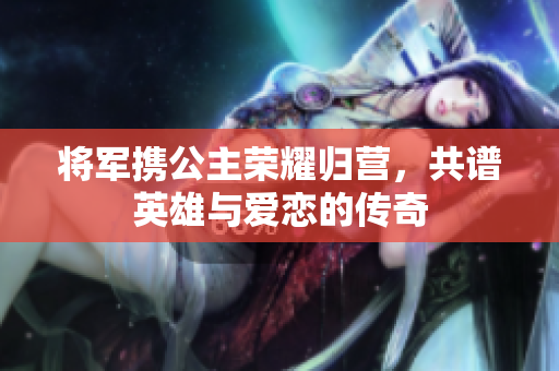 将军携公主荣耀归营，共谱英雄与爱恋的传奇