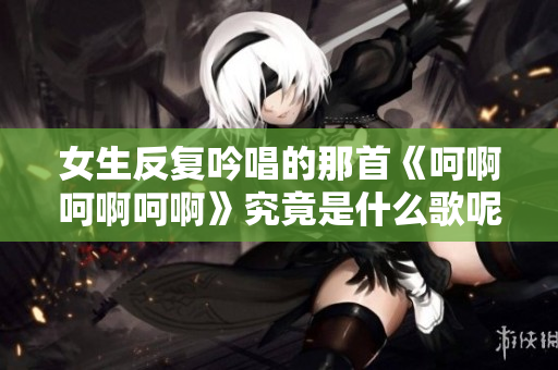 女生反复吟唱的那首《呵啊呵啊呵啊》究竟是什么歌呢