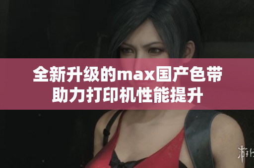 全新升级的max国产色带助力打印机性能提升