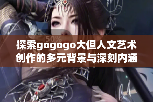 探索gogogo大但人文艺术创作的多元背景与深刻内涵