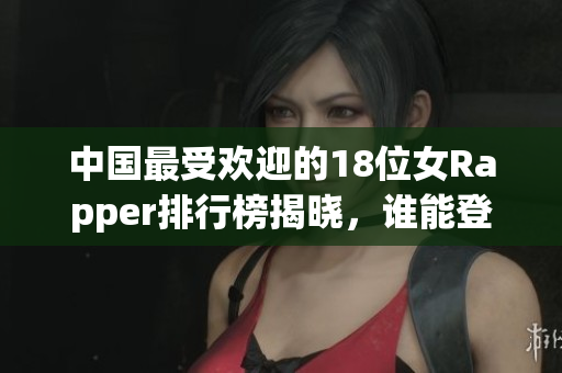 中国最受欢迎的18位女Rapper排行榜揭晓，谁能登顶？